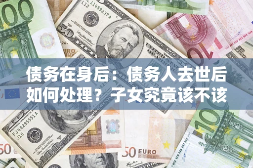 武汉债务在身后：债务人去世后如何处理？子女究竟该不该还钱？