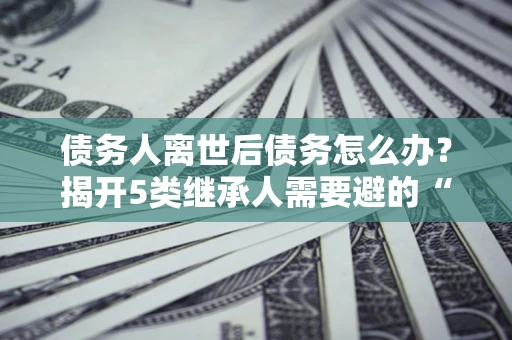 武汉债务人离世后债务怎么办？揭开5类继承人需要避的“坑”