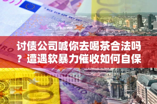 武汉讨债公司喊你去喝茶合法吗？遭遇软暴力催收如何自保？