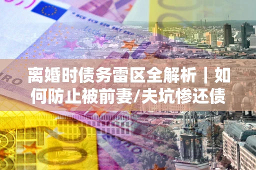 武汉离婚时债务雷区全解析｜如何防止被前妻/夫坑惨还债？